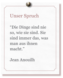 Unser Spruch  Die Dinge sind nie so, wie sie sind. Sie sind immer das, was man aus ihnen macht.  Jean Anouilh